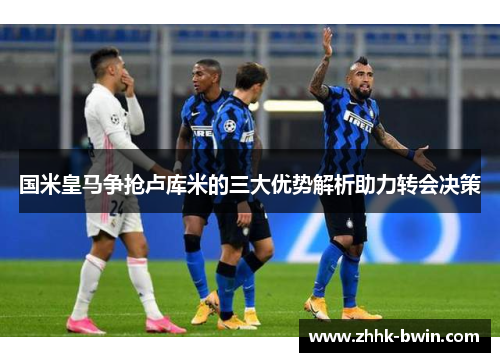 国米皇马争抢卢库米的三大优势解析助力转会决策