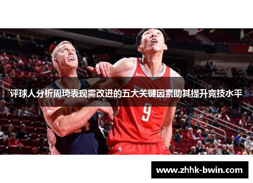 评球人分析周琦表现需改进的五大关键因素助其提升竞技水平