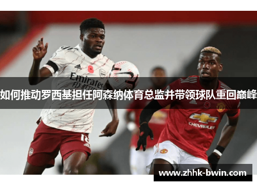 如何推动罗西基担任阿森纳体育总监并带领球队重回巅峰