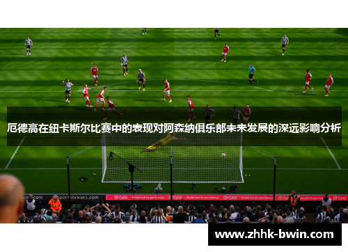 厄德高在纽卡斯尔比赛中的表现对阿森纳俱乐部未来发展的深远影响分析