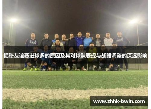 揭秘友谊赛进球多的原因及其对球队表现与战略调整的深远影响