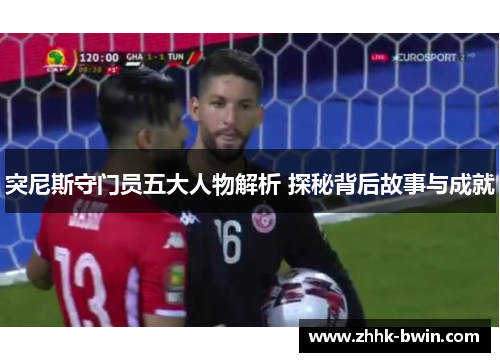 突尼斯守门员五大人物解析 探秘背后故事与成就