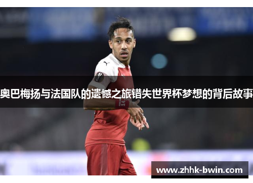 奥巴梅扬与法国队的遗憾之旅错失世界杯梦想的背后故事