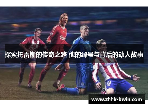 探索托雷斯的传奇之路 他的绰号与背后的动人故事 探索托雷斯的传奇之路 他的绰号与背后的动人故事