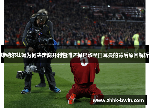维纳尔杜姆为何决定离开利物浦选择巴黎圣日耳曼的背后原因解析 维纳尔杜姆为何决定离开利物浦选择巴黎圣日耳曼的背后原因解析